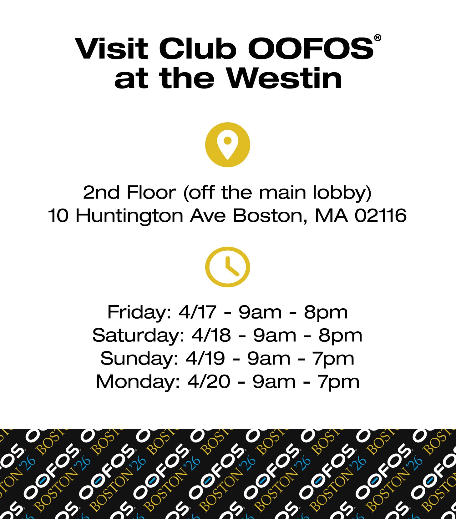 Visit Club OOFOS® at the Westin. 2nd Floor (off the main lobby) 10 Huntington Ave Boston, MA 02116. Friday: 4/17 9am–8pm. Saturday: 4/18 9am–8pm. Sunday: 4/19 9am–7pm. Monday: 4/20 9am–7pm.