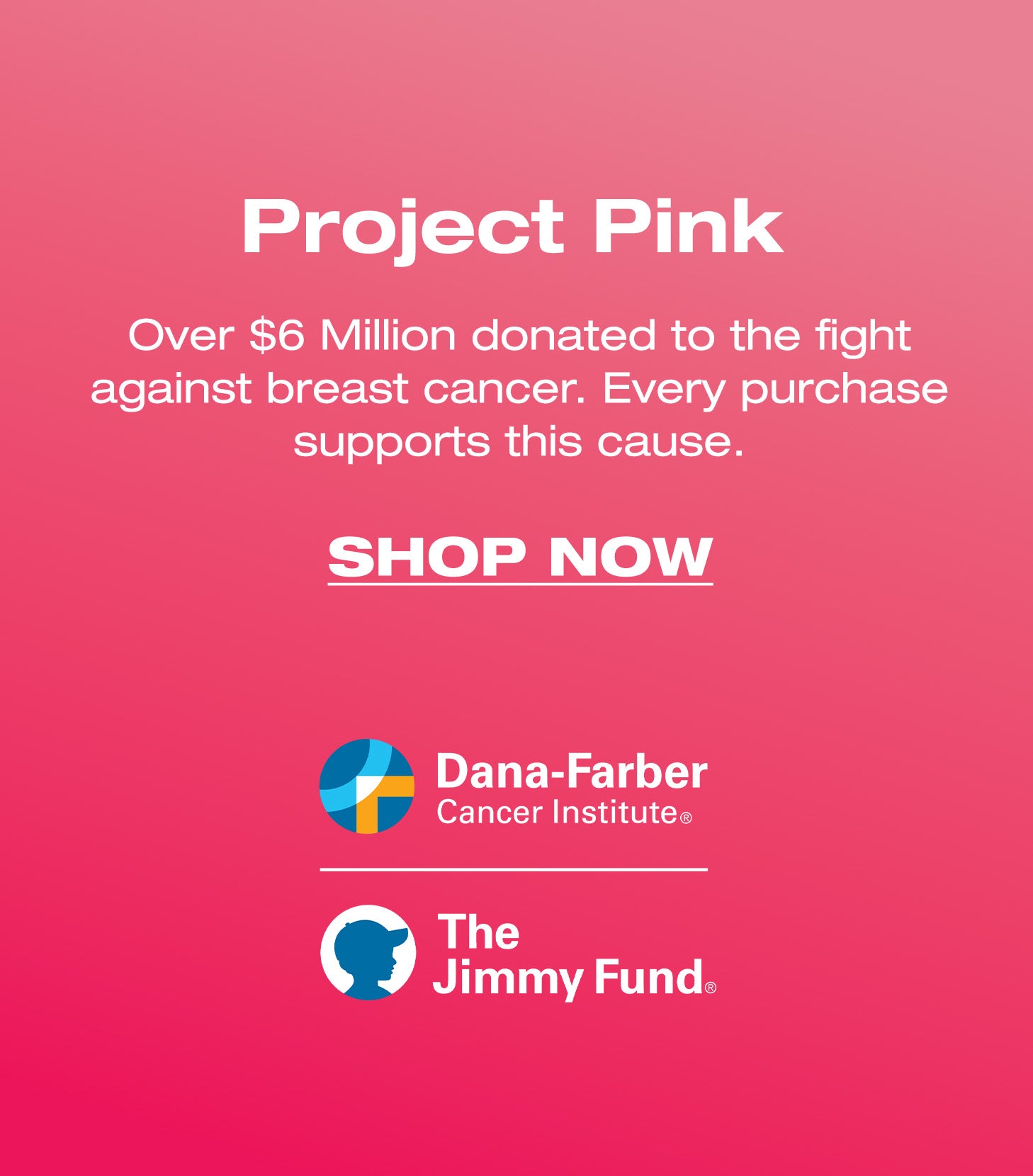 Project Pink. Over $6 Million donated to fight against breast cancer. Every purchase supports this cause. SHOP NOW. Dana-Farber Cancer Institute. The Jimmy Fund.