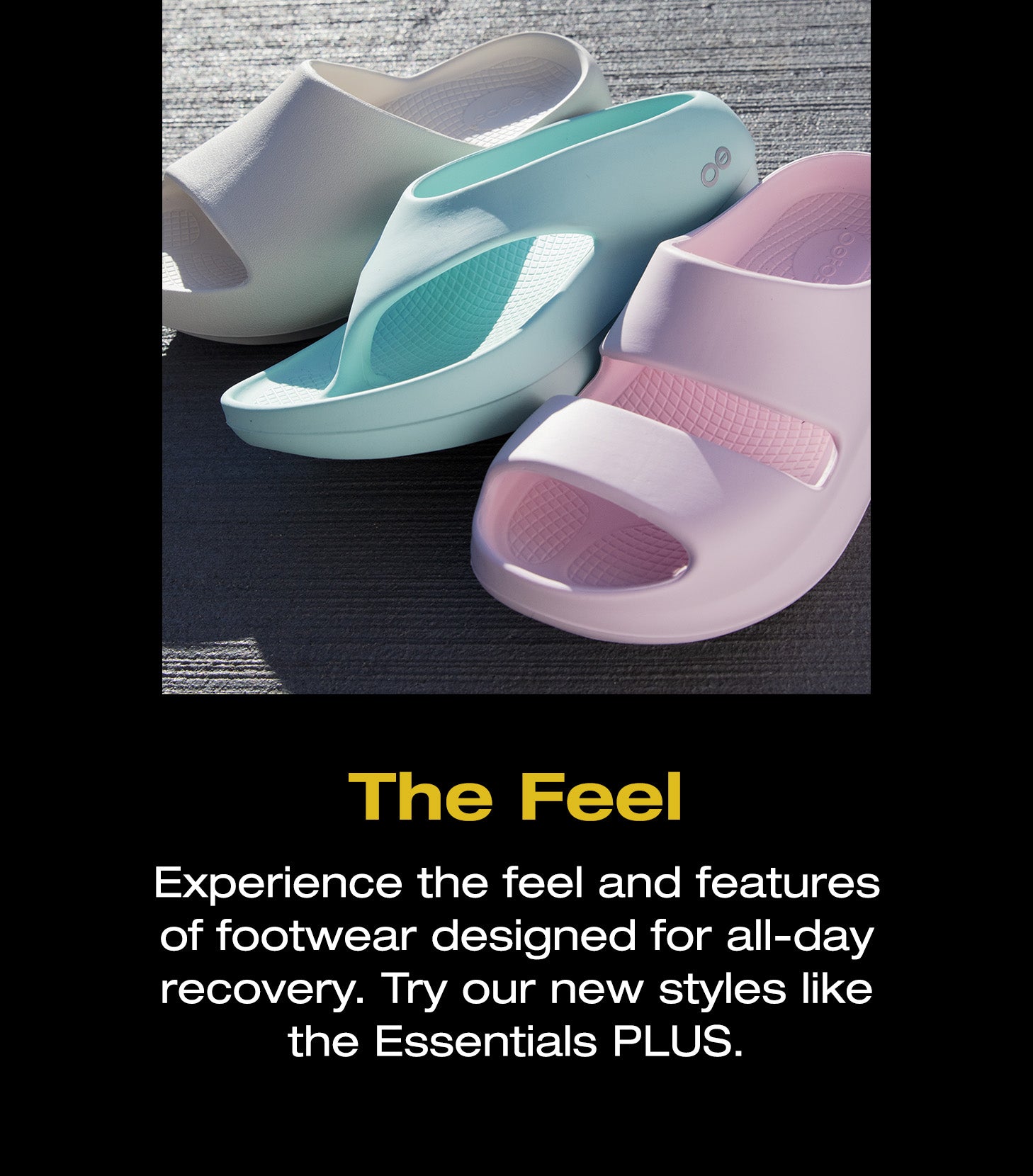 The Feel. Experience the feel and features of footwear designed for all-day recovery. Try our new styles like the Essentials PLUS. A photo of 3 different OOFOS products.