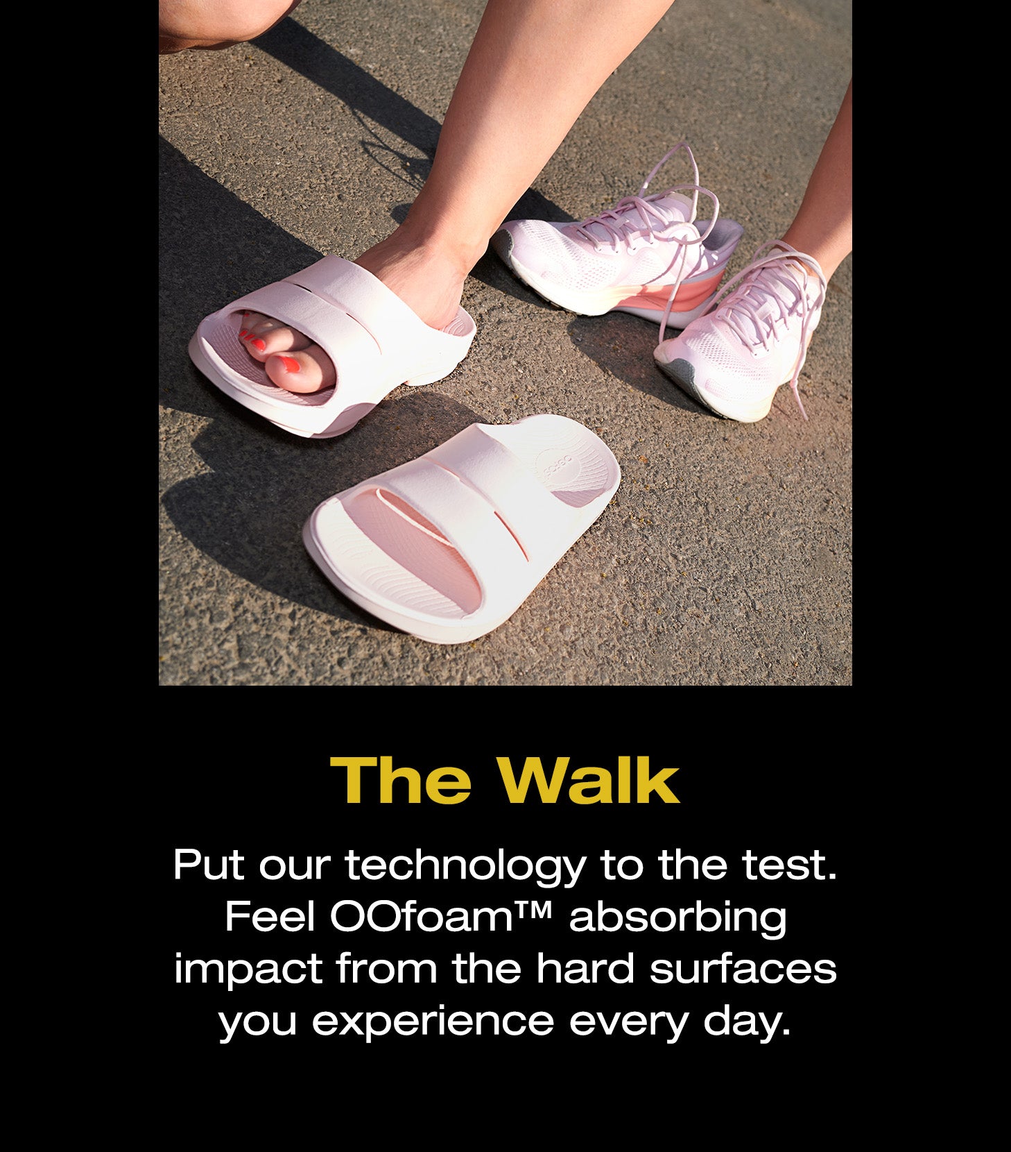 The Walk. Put our technology to the test. Feel OOfoam™ absorbing impact from the hard surfaces you experience every day. An image of an individual wearing OOFOS.